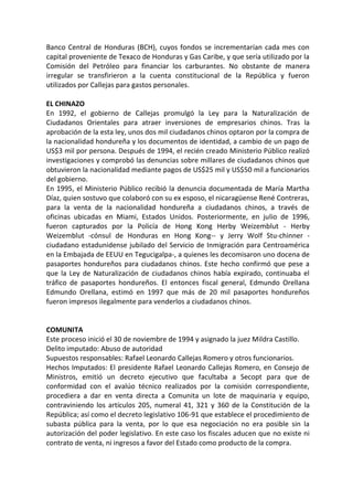 Banco Central de Honduras (BCH), cuyos fondos se incrementarían cada mes con
capital proveniente de Texaco de Honduras y Gas Caribe, y que sería utilizado por la
Comisión del Petróleo para financiar los carburantes. No obstante de manera
irregular se transfirieron a la cuenta constitucional de la República y fueron
utilizados por Callejas para gastos personales.
EL CHINAZO
En 1992, el gobierno de Callejas promulgó la Ley para la Naturalización de
Ciudadanos Orientales para atraer inversiones de empresarios chinos. Tras la
aprobación de la esta ley, unos dos mil ciudadanos chinos optaron por la compra de
la nacionalidad hondureña y los documentos de identidad, a cambio de un pago de
US$3 mil por persona. Después de 1994, el recién creado Ministerio Público realizó
investigaciones y comprobó las denuncias sobre millares de ciudadanos chinos que
obtuvieron la nacionalidad mediante pagos de US$25 mil y US$50 mil a funcionarios
del gobierno.
En 1995, el Ministerio Público recibió la denuncia documentada de María Martha
Díaz, quien sostuvo que colaboró con su ex esposo, el nicaragüense René Contreras,
para la venta de la nacionalidad hondureña a ciudadanos chinos, a través de
oficinas ubicadas en Miami, Estados Unidos. Posteriormente, en julio de 1996,
fueron capturados por la Policía de Hong Kong Herby Weizemblut - Herby
Weizemblut -cónsul de Honduras en Hong Kong-- y Jerry Wolf Stu-chinner -
ciudadano estadunidense jubilado del Servicio de Inmigración para Centroamérica
en la Embajada de EEUU en Tegucigalpa-, a quienes les decomisaron uno docena de
pasaportes hondureños para ciudadanos chinos. Este hecho confirmó que pese a
que la Ley de Naturalización de ciudadanos chinos había expirado, continuaba el
tráfico de pasaportes hondureños. El entonces fiscal general, Edmundo Orellana
Edmundo Orellana, estimó en 1997 que más de 20 mil pasaportes hondureños
fueron impresos ilegalmente para venderlos a ciudadanos chinos.
COMUNITA
Este proceso inició el 30 de noviembre de 1994 y asignado la juez Mildra Castillo.
Delito imputado: Abuso de autoridad
Supuestos responsables: Rafael Leonardo Callejas Romero y otros funcionarios.
Hechos Imputados: El presidente Rafael Leonardo Callejas Romero, en Consejo de
Ministros, emitió un decreto ejecutivo que facultaba a Secopt para que de
conformidad con el avalúo técnico realizados por la comisión correspondiente,
procediera a dar en venta directa a Comunita un lote de maquinaria y equipo,
contraviniendo los artículos 205, numeral 41, 321 y 360 de la Constitución de la
República; así como el decreto legislativo 106-91 que establece el procedimiento de
subasta pública para la venta, por lo que esa negociación no era posible sin la
autorización del poder legislativo. En este caso los fiscales aducen que no existe ni
contrato de venta, ni ingresos a favor del Estado como producto de la compra.
 