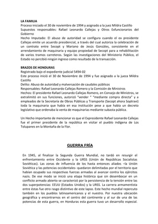 LA FAMILIA
Proceso iniciado el 30 de noviembre de 1994 y asignado a la juez Mildra Castillo
Supuestos responsables: Rafael Leonardo Callejas y Otros Exfuncionarios del
Gobierno
Hecho Imputado: El abuso de autoridad se configura cuando el ex presidente
Callejas emite un acuerdo presidencial, a través del cual autoriza la celebración de
un contrato entre Secopt y Mariano de Jesús Gonzáles, consistente en el
arrendamiento de maquinaria y equipo propiedad de Secopt para a rehabilitación
de varios tramos carreteros. Según las investigaciones del Ministerio Público, el
Estado no percibió ningún ingreso como resultado de la transacción.
BRAZOS DE HONDURAS
Registrado bajo el expediente judicial 5494-02
Este proceso inició el 30 de Noviembre de 1994 y fue asignado a la jueza Mildra
Castillo
Delito: Abuso de autoridad y malversación de caudales públicos
Responsables: Rafael Leonardo Callejas Romero y la Comisión de Ministros
Hechos: El presidente Rafael Leonardo Callejas Romero, en Consejo de Ministros, se
extralimitó en sus funciones, autorizó “vender “ “mediante compra directa” y a
empleados de la Secretaría de Obras Públicas y Transporte (Secopt ahora Soptravi)
toda la maquinaria que había en esa institución pese a que había un decreto
legislativo que ordenaba la venta de maquinarias mediante subasta pública.
Un Hecho importante de mencionar es que el Expresidente Rafael Leonardo Callejas
fue el primer presidente de la república en visitar el pueblo indígena de Los
Tolupanes en la Montaña de la Flor.
GUERRA FRÍA
En 1945, al finalizar la Segunda Guerra Mundial, no tardó en resurgir el
enfrentamiento entre Occidente y la URSS (Unión de Repúblicas Socialistas
Soviéticas). Las zonas de influencia de los hasta entonces aliados –la Unión
Soviética y las potencias occidentales- quedaron delimitadas por el territorio que
habían ocupado sus respectivas fuerzas armadas al avanzar contra los ejércitos
nazis. De ese modo se inició una etapa histórica que sin desembocar en un
conflicto armado abierto se caracterizó por la persistencia de la tensión entre las
dos superpotencias: EEUU (Estados Unidos) y la URSS. La carrera armamentista
entre éstas fue otro rasgo distintivo de este lapso. Este hecho mundial repercuto
también en los pueblos latinoamericanos y el nuestro. Por nuestra ubicación
geográfica y encontrarnos en el centro del continente y al sur de una de las
potencias de esta guerra, en Honduras esta guerra tuvo un desarrollo especial.
 