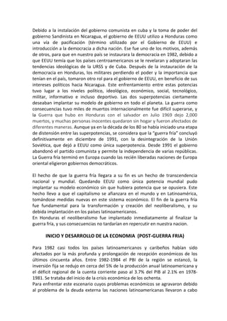 Debido a la instalación del gobierno comunista en cuba y la toma de poder del
gobierno Sandinista en Nicaragua, el gobierno de EEUU utilizo a Honduras como
una vía de pacificación (término utilizado por el Gobierno de EEUU) e
introducción a la democracia a dicha nación. Ese fue uno de los motivos, además
de otros, para que en nuestro país se instaurara la democracia en 1982, debido a
que EEUU temía que los países centroamericanos se le revelaran y adoptaran las
tendencias ideológicas de la URSS y de Cuba. Después de la instauración de la
democracia en Honduras, los militares perdiendo el poder y la importancia que
tenían en el país, tomaron otro rol para el gobierno de EEUU, en beneficio de sus
intereses políticos hacia Nicaragua. Este enfrentamiento entre estas potencias
tuvo lugar a los niveles político, ideológico, económico, social, tecnológico,
militar, informativo e incluso deportivo. Las dos superpotencias ciertamente
deseaban implantar su modelo de gobierno en todo el planeta. La guerra como
consecuencias tuvo miles de muertos internacionalmente fue difícil superarse, y
la Guerra que hubo en Honduras con el salvador en Julio 1969 dejo 2,000
muertos, y muchas personas inocentes quedaron sin hogar y fueron afectados de
diferentes maneras. Aunque ya en la década de los 80 se había iniciado una etapa
de distensión entre las superpotencias, se considera que la “guerra fría” concluyó
definitivamente en diciembre de 1991, con la desintegración de la Unión
Soviética, que dejó a EEUU como única superpotencia. Desde 1991 el gobierno
abandonó el partido comunista y permite la independencia de varias repúblicas.
La Guerra fría terminó en Europa cuando las recién liberadas naciones de Europa
oriental eligieron gobiernos democráticos.
El hecho de que la guerra fría llegara a su fin es un hecho de transcendencia
nacional y mundial. Quedando EEUU como única potencia mundial pudo
implantar su modelo económico sin que hubiera potencia que se opusiera. Este
hecho llevo a que el capitalismo se afianzara en el mundo y en Latinoamérica,
tomándose medidas nuevas en este sistema económico. El fin de la guerra fría
fue fundamental para la transformación y creación del neoliberalismo, y su
debida implantación en los países latinoamericanos.
En Honduras el neoliberalismo fue implantado inmediatamente al finalizar la
guerra fría, y sus consecuencias no tardarían en repercutir en nuestra nacion.
INICIO Y DESARROLLO DE LA ECONOMIA (POST-GUERRA FRIA)
Para 1982 casi todos los países latinoamericanos y caribeños habían sido
afectados por la más profunda y prolongación de recepción económicos de los
últimos cincuenta años. Entre 1982-1984 el PBI de la región se estancó, la
inversión fija se redujo en cerca del 5% de la producción anual latinoamericana y
el déficit regional de la cuenta corriente paso al 3.7% del PIB al 2.1% en 1978-
1981. Se trataba del inicio de la crisis económica de los ochenta.
Para enfrentar este escenario cuyos problemas económicos se agravaron debido
al problema de la deuda externa las naciones latinoamericanas llevaron a cabo
 
