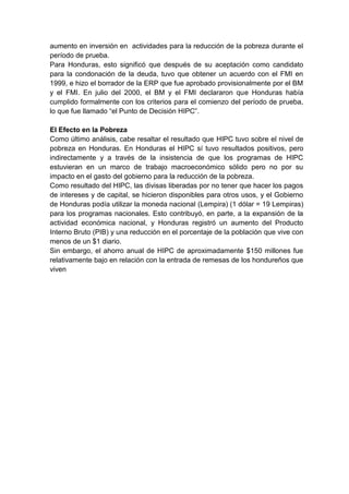 aumento en inversión en actividades para la reducción de la pobreza durante el
período de prueba.
Para Honduras, esto significó que después de su aceptación como candidato
para la condonación de la deuda, tuvo que obtener un acuerdo con el FMI en
1999, e hizo el borrador de la ERP que fue aprobado provisionalmente por el BM
y el FMI. En julio del 2000, el BM y el FMI declararon que Honduras había
cumplido formalmente con los criterios para el comienzo del período de prueba,
lo que fue llamado “el Punto de Decisión HIPC”.
El Efecto en la Pobreza
Como último análisis, cabe resaltar el resultado que HIPC tuvo sobre el nivel de
pobreza en Honduras. En Honduras el HIPC sí tuvo resultados positivos, pero
indirectamente y a través de la insistencia de que los programas de HIPC
estuvieran en un marco de trabajo macroeconómico sólido pero no por su
impacto en el gasto del gobierno para la reducción de la pobreza.
Como resultado del HIPC, las divisas liberadas por no tener que hacer los pagos
de intereses y de capital, se hicieron disponibles para otros usos, y el Gobierno
de Honduras podía utilizar la moneda nacional (Lempira) (1 dólar = 19 Lempiras)
para los programas nacionales. Esto contribuyó, en parte, a la expansión de la
actividad económica nacional, y Honduras registró un aumento del Producto
Interno Bruto (PIB) y una reducción en el porcentaje de la población que vive con
menos de un $1 diario.
Sin embargo, el ahorro anual de HIPC de aproximadamente $150 millones fue
relativamente bajo en relación con la entrada de remesas de los hondureños que
viven
 