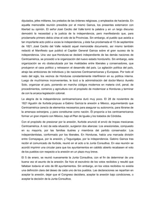 diputados, jefes militares, los prelados de las órdenes religiosas, y empleados de hacienda. En
aquella memorable reunión presidida por el mismo Gainza, los presentes externaron con
libertad su opinión. El señor José Cecilio del Valle tomó la palabra y en un largo discurso
demostró la necesidad y la justicia de la independencia, pero manifestando que, para
proclamarla primero debía oírse el voto de la Provincias. Sin embargo, el pueblo que asistía a
tan importante acto pidió a voces la independencia, y ésta fue proclamada el 15 de septiembre
de 1821. José Cecilio del Valle redactó aquel memorable documento, así mismo también
redactó el Manifiesto que publicó el Capitán General Gainza sobre el gran suceso de la
independencia. Una vez que Honduras se declaró independiente de las demás naciones de
Centroamérica, se procedió a la organización del nuevo estado hondureño. Sin embargo, esta
organización se vio obstaculizada por las rivalidades entre liberales y conservadores, que
produjeron el caos político y retrasaron el desarrollo del país. La agitación política del país,
atrajo las ambiciones de individuos y de naciones Centroamericanas y Europeas. Por todo el
resto del siglo, los vecinos de Honduras constantemente interfirieron en su política interna.
Luego de muchísimos inconvenientes, le tocó a la administración del doctor Marco Aurelio
Soto, organizar el país, poniendo en marcha códigos modernos en materia civil, penal, de
procedimientos, comercio y agricultura con el propósito de modernizar a Honduras y terminar
de con la arcaica legislación colonial.
La alegría de la independencia centroamericana duró muy poco. El 28 de noviembre de
1821 Agustín de Iturbide propuso a Gabino Gaínza la anexión a México, argumentando que
Centroamérica carecía de elementos necesarios para asegurar su autonomía, para librarse de
la amenaza extranjera, y para constituirse como nación. Él proponía a los centroamericanos
formar un gran imperio con México, bajo el Plan de Iguala y los tratados de Córdoba.
Con el propósito de presionar por la anexión, Iturbide anunció el envió de tropas mexicanas
Centroamérica. A raíz de esta situación, surgieron dos alianzas: Los anexionistas, compuesto
en su mayoría, por las familias ilustres y miembros del partido conservador. Los
independentistas, conformado por los liberales. En Honduras, había una marcada división
entre Comayagua, por la anexión, y Tegucigalpa, por la independencia. Gabino Gainza tras
recibir el comunicado de Iturbide, reunió en el acto a la Junta Consultiva. En esa reunión se
acordó imprimir una circular para que los ayuntamientos en cabildo abierto recabasen el voto
de los pueblos con respecto a la anexión en un plazo muy breve.
El 5 de enero, se reunió nuevamente la Junta Consultiva, con el fin de determinar de una
buena vez el asunto de la anexión. Se hizo el escrutinio de los votos recibidos y resultó que
faltaban todavía el voto de 68 ayuntamientos. Sin embargo, en los votos recibidos no existía
una definición clara del deseo de cada uno de los pueblos. Las declaraciones se repartían en
aceptar la anexión, dejar que el Congreso decidiera, aceptar la anexión bajo condiciones, o
aceptar la decisión de la Junta Consultiva.
 