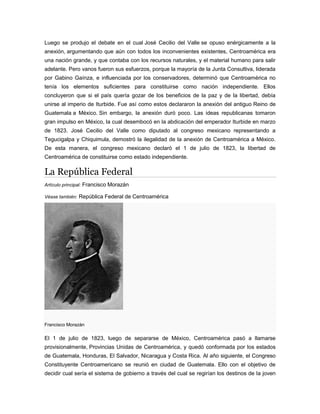 Luego se produjo el debate en el cual José Cecilio del Valle se opuso enérgicamente a la
anexión, argumentando que aún con todos los inconvenientes existentes, Centroamérica era
una nación grande, y que contaba con los recursos naturales, y el material humano para salir
adelante. Pero vanos fueron sus esfuerzos, porque la mayoría de la Junta Consultiva, liderada
por Gabino Gaínza, e influenciada por los conservadores, determinó que Centroamérica no
tenía los elementos suficientes para constituirse como nación independiente. Ellos
concluyeron que si el país quería gozar de los beneficios de la paz y de la libertad, debía
unirse al imperio de Iturbide. Fue así como estos declararon la anexión del antiguo Reino de
Guatemala a México. Sin embargo, la anexión duró poco. Las ideas republicanas tomaron
gran impulso en México, la cual desembocó en la abdicación del emperador Iturbide en marzo
de 1823. José Cecilio del Valle como diputado al congreso mexicano representando a
Tegucigalpa y Chiquimula, demostró la ilegalidad de la anexión de Centroamérica a México.
De esta manera, el congreso mexicano declaró el 1 de julio de 1823, la libertad de
Centroamérica de constituirse como estado independiente.
La República Federal
Artículo principal: Francisco Morazán
Véase también: República Federal de Centroamérica
Francisco Morazán
El 1 de julio de 1823, luego de separarse de México, Centroamérica pasó a llamarse
provisionalmente, Provincias Unidas de Centroamérica, y quedó conformada por los estados
de Guatemala, Honduras, El Salvador, Nicaragua y Costa Rica. Al año siguiente, el Congreso
Constituyente Centroamericano se reunió en ciudad de Guatemala. Ello con el objetivo de
decidir cual sería el sistema de gobierno a través del cual se regirían los destinos de la joven
 