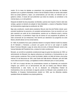 nación. En la mesa de debates se presentaron dos propuestas diferentes; los liberales
apostaron por un gobierno federalista, similar al de los Estados Unidos en donde cada estado
tiene sus propio gobierno y leyes. Los conservadores, por otro lado, se inclinaron por un
gobierno unitario. A través del cual pretendían que todos los estados, se sometieran a las
mismas leyes y a un solo gobierno.
Después de debatir las dos propuestas, los liberales, quienes eran mayoría, hicieron valer esta
ventaja y ganaron el derecho de adoptar la 'tesis federalista', y crearon la República Federal
de Centroamérica regida bajo la constitución de 1824.
Bajo esta constitución, resultó electo presidente, Manuel José Arce del Partido Liberal, quien
prometió transformar la economía y la sociedad centroamericana. Arce se encontró con una
gran oposición por parte de los conservadores, quienes por su influencia social y enorme
poder económico, no permitieron ningún tipo de avance en sus programas de gobierno. Al
estar convencido de sus limitaciones, Arce terminó por abandonar sus programas de corte
liberal y decidió aliarse con los conservadores.
En 1826, El presidente Arce quien pretendía disolver el congreso federal invadió los estados
de El Salvador y Honduras y provocó una guerra civil de la cual surgió el caudillo
liberal, Francisco Morazán. Luego de varios años de lucha, el General Morazán venció a las
fuerzas federales del Presidente Arce, y restauró el orden constitucional.
Morazán, se convirtió en presidente constitucional luego de ganar las elecciones de 1830. La
administración de Morazán hizo algunos esfuerzos por transformar a Centroamérica en una
nación grande y poderosa. Pero su éxito fue limitado, debido a la falta de fondos y las luchas
internas. En las elecciones de 1834, José Cecilio del Valle derrotó a Morazán, pero del Valle
murió antes de asumir el cargo, y la legislatura nombró a Morazán para un nuevo periodo.
En 1837 con el apoyo del clero, los conservadores iniciaron en Guatemala una revolución
indígena que culminó con el derrocamiento del Jefe de Estado, Juan Manuel Gálvez.
Posteriormente a este hecho, se dio la disolución de la República Federal de
Centroamérica. Una vez terminado el segundo periodo de Morazán como presidente de la
República, el Congreso Centroamericano declaró en 1838, que los diferentes estados
quedaban libres de establecer sus propios gobiernos.
 