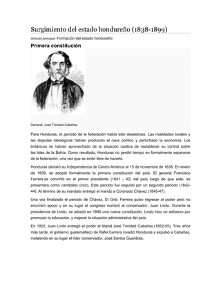 Surgimiento del estado hondureño (1838-1899)
Artículo principal: Formación del estado hondureño
Primera constitución
General, José Trinidad Cabañas
Para Honduras, el período de la federación había sido desastroso. Las rivalidades locales y
las disputas ideológicas habían producido el caos político y perturbado la economía. Los
británicos se habían aprovechado de la situación caótica de restablecer su control sobre
las Islas de la Bahía. Como resultado, Honduras no perdió tiempo en formalmente separarse
de la federación, una vez que se sintió libre de hacerlo.
Honduras declaró su Independencia de Centro América el 15 de noviembre de 1838. En enero
de 1839, se adoptó formalmente la primera constitución del país. El general Francisco
Ferrera se convirtió en el primer presidente (1841 - 42) del país luego de que este, se
presentara como candidato único. Este periodo fue seguido por un segundo periodo (1842-
44). Al término de su mandato entregó el mando a Coronado Chávez (1845-47).
Una vez finalizado el periodo de Chávez, El Gral. Ferrera quiso regresar al poder pero no
encontró apoyo y en su lugar el congreso nombró al conservador, Juan Lindo. Durante la
presidencia de Lindo, se adoptó en 1848 una nueva constitución. Lindo hizo un esfuerzo por
promover la educación, y mejorar la situación administrativa del país.
En 1852, Juan Lindo entregó el poder al liberal José Trinidad Cabañas (1852-55). Tres años
más tarde, el gobierno guatemalteco de Rafel Carrera invadió Honduras y expulsó a Cabañas,
instalando en su lugar el líder conservador, José Santos Guardiola.
 