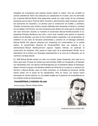 otorgaban las concesiones para exportar banano desde La Ceiba." Una vez cumplido su
periodo presidencial, Sierra hizo esfuerzos por perpetuarse en el poder, pero fue derrocado
por el general Manuel Bonilla. Éste gobernante resultó ser mejor amigo de las compañías
bananeras que el mismo Terencio Sierra. Durante su administración estas empresas, ganaron
las exenciones de impuestos y el permiso para la construcción de muelles y carreteras.
También concesiones para construir cauces artificiales para transportar el banano y canalizar
los ríos Salado y El Porvenir, así como el permiso para obtener las cartas para la construcción
del nuevo ferrocarril. Durante su mandato el conservador, Manuel Bonilla encarceló al ex-
presidente Policarpo Bonilla por dos años y tomó otras medidas para reprimir la oposición
política de los liberales, que eran el único partido político organizado. Los conservadores se
dividieron en una serie de facciones personalistas y carecían de un liderazgo coherente.
Manuel Bonilla hizo algunos esfuerzos por reorganizar los conservadores en un partido
político. El actual Partido Nacional de Honduras(PNH) tiene sus orígenes en su
administración. Manuel Bonilla promovió algunas mejoras internas, en particular la
construcción de carreteras. Pero quizás el mayor logro de la administración Bonilla, fue la
delimitación de la frontera con Nicaragua especialmente en la zona de La Mosquitia, por la
cual hubo una larga disputa.
En 1906 Manuel Bonilla resistió con éxito una invasión desde Guatemala, pero este fue su
último gran éxito. El pacto de amistad que tenía firmado (1906) con Guatemala y El Salvador
fue interpretada como una alianza anti-Nicaragüense por el presidente Zelaya de Nicaragua.
Zelaya comenzó a apoyar a los liberales exiliados de Honduras en su país en un esfuerzo por
derrocar a Manuel Bonilla, quien se había convertido, en el dictador de Honduras. Bonilla
intentó resistir con la ayuda de los salvadoreños. Pero en marzo, sus fuerzas fueron
derrotadas de manera decisiva, en una batalla notable por la aparición de ametralladoras en
los conflictos civiles de Centroamérica.
Inestabilidad y tratados de paz
Artículo principal: Tiburcio Carías Andino
Conferencia de Paz y Amistad 1907
 