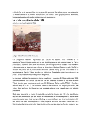 evidente fue en la arena política. Un considerable grado de libertad de prensa fue restaurada.
Al Partido Liberal se le permitió reorganizarse, así como a otros grupos políticos. Asimismo,
los trabajadores también se beneficiaron durante su gobierno.
La crisis constitucional de 1954
Artículo principal: Julio Lozano Díaz
Antiguo Palacio Presidencial de Honduras
Los programas liberales impulsados por Galvez no dejaron nada contento al ex
presidente Tiburcio Carías Andino, por lo que decidió postularse a la presidencia por el PNH a
pesar de su avanzada edad. Este movimiento, sin embargo dividió al partido, y los miembros
más moderados se separaron para formar el Movimiento Nacional Revolucionario (MNR). La
división del partido en el poder alentó al Partido Liberal (PLH), que se unió detrás de la
candidatura de Ramón Villeda Morales, un médico de Tegucigalpa quien fue visto como un
poco a la izquierda en el espectro político del partido.
La campaña política y las elecciones fueron muy libres y honestas. El 10 de octubre de 1954,
aproximadamente 260.000 de los más de 400 mil votantes acudieron a las urnas. Ramón
Villeda Morales ganó convincentemente con 121.213 votos, Carías recibió 77.041, y Abraham
Williams llevó a 53.041. 4. No obstante Villeda quedo corto de ser elegido por unos 8,000
votos. Bajo las leyes de Honduras, era necesario obtener una mayoría para ser elegido
presidente.
Dado este escenario se repitió lo sucedido durante la elección de 1924. La constitución
requería, en primer lugar, que dos tercios de los miembros de la nueva legislatura debían estar
presentes y votar para elegir a un presidente y, en segundo lugar, que el vencedor debe recibir
dos tercios de votos de la legislatura. Para complicar aun más las cosas, Gálvez se fue a
Miami supuestamente para recibir tratamiento médico, aunque algunas fuentes aseguran que
 