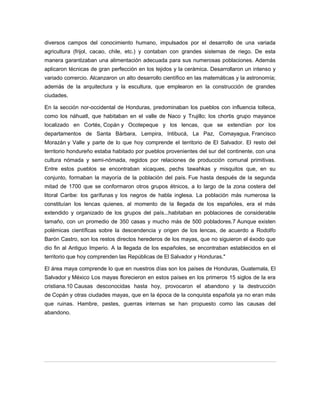 diversos campos del conocimiento humano, impulsados por el desarrollo de una variada
agricultura (frijol, cacao, chile, etc.) y contaban con grandes sistemas de riego. De esta
manera garantizaban una alimentación adecuada para sus numerosas poblaciones. Además
aplicaron técnicas de gran perfección en los tejidos y la cerámica. Desarrollaron un intenso y
variado comercio. Alcanzaron un alto desarrollo científico en las matemáticas y la astronomía;
además de la arquitectura y la escultura, que emplearon en la construcción de grandes
ciudades.
En la sección nor-occidental de Honduras, predominaban los pueblos con influencia tolteca,
como los náhuatl, que habitaban en el valle de Naco y Trujillo; los chortis grupo mayance
localizado en Cortés, Copán y Ocotepeque y los lencas, que se extendían por los
departamentos de Santa Bárbara, Lempira, Intibucá, La Paz, Comayagua, Francisco
Morazán y Valle y parte de lo que hoy comprende el territorio de El Salvador. El resto del
territorio hondureño estaba habitado por pueblos provenientes del sur del continente, con una
cultura nómada y semi-nómada, regidos por relaciones de producción comunal primitivas.
Entre estos pueblos se encontraban xicaques, pechs tawahkas y misquitos que, en su
conjunto, formaban la mayoría de la población del país. Fue hasta después de la segunda
mitad de 1700 que se conformaron otros grupos étnicos, a lo largo de la zona costera del
litoral Caribe: los garífunas y los negros de habla inglesa. La población más numerosa la
constituían los lencas quienes, al momento de la llegada de los españoles, era el más
extendido y organizado de los grupos del país...habitaban en poblaciones de considerable
tamaño, con un promedio de 350 casas y mucho más de 500 pobladores.7 Aunque existen
polémicas científicas sobre la descendencia y origen de los lencas, de acuerdo a Rodolfo
Barón Castro, son los restos directos herederos de los mayas, que no siguieron el éxodo que
dio fin al Antiguo Imperio. A la llegada de los españoles, se encontraban establecidos en el
territorio que hoy comprenden las Repúblicas de El Salvador y Honduras."
El área maya comprende lo que en nuestros días son los países de Honduras, Guatemala, El
Salvador y México Los mayas florecieron en estos países en los primeros 15 siglos de la era
cristiana.10 Causas desconocidas hasta hoy, provocaron el abandono y la destrucción
de Copán y otras ciudades mayas, que en la época de la conquista española ya no eran más
que ruinas. Hambre, pestes, guerras internas se han propuesto como las causas del
abandono.
 