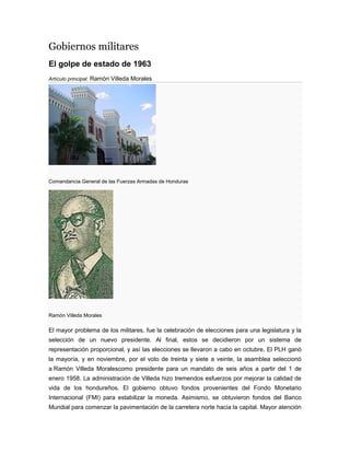 Gobiernos militares
El golpe de estado de 1963
Artículo principal: Ramón Villeda Morales
Comandancia General de las Fuerzas Armadas de Honduras
Ramón Villeda Morales
El mayor problema de los militares, fue la celebración de elecciones para una legislatura y la
selección de un nuevo presidente. Al final, estos se decidieron por un sistema de
representación proporcional, y así las elecciones se llevaron a cabo en octubre. El PLH ganó
la mayoría, y en noviembre, por el voto de treinta y siete a veinte, la asamblea seleccionó
a Ramón Villeda Moralescomo presidente para un mandato de seis años a partir del 1 de
enero 1958. La administración de Villeda hizo tremendos esfuerzos por mejorar la calidad de
vida de los hondureños. El gobierno obtuvo fondos provenientes del Fondo Monetario
Internacional (FMI) para estabilizar la moneda. Asimismo, se obtuvieron fondos del Banco
Mundial para comenzar la pavimentación de la carretera norte hacia la capital. Mayor atención
 