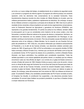se le dio a un nuevo código del trabajo, el establecimiento de un sistema de seguridad social,
y se comenzó un programa de reforma agraria. El programa de reforma produjo una creciente
oposición, entre los elementos más conservadores de la sociedad hondureña. Hubo
levantamientos dispersos durante los años iniciales de Villeda Morales en el poder, pero los
militares permanecieron leales y aplastaron rápidamente los disturbios. Sin embargo, el apoyo
de los militares comenzó a evaporarse a principios de la década de 1960. Esto fue en parte el
resultado de las crecientes críticas al gobierno por parte de las organizaciones conservadoras,
como la Federación Nacional de Agricultores y ganaderos de Honduras (FENAGH), que
representa a los grandes terratenientes. El cambio de actitud en los militares, también reflejó
la preocupación por lo que se consideraba como trastorno de las zonas rurales y las más
frecuentes y creciente influencia radical en los grupos de obreros y campesinos. Asimismo, se
deterioraron las relaciones con los estados vecinos, especialmente con Nicaragua, lo que
también contribuyó enormemente a la tensión. Pero las principales causas del deterioro de las
relaciones entre el los militares y Villeda Morales, fue la creación de una Guardia Civil por
parte del presidente en 1957. Esta era, una policía militarizada que obedecía exclusivamente
al Presidente y no el jefe de las fuerzas armadas. Las elecciones estaban previstas para
octubre de 1963. Al igual que en 1954, el PLH se enfrentaba a una oposición dividida. El PNH
había nominado a Ramón Ernesto Cruz, mientras que una facción del Partido corrió al hijo del
ex presidente Carías. El PLH ignoró los deseos de su presidente y nombró a Modesto Rodas
Alvarado, una figura carismática, muy partidista pero considerado izquierdista. Todas las
señales apuntaban a una victoria aplastante del partido Liberal, un resultado que los militares
encontraron cada vez más difíciles de digerir. Los rumores de un golpe de Estado comenzó a
circular a finales del verano de 1963. Estados Unidos se opuso a este curso de acción, incluso
envío un oficial de alto rango del Comando Sur en la Zona del Canal de Panamá para tratar de
convencer al jefe de las Fuerzas Armadas, coronel de aviación Oswaldo López Arellano, a
cancelar el golpe de Estado. Villeda Morales también hizo lo propio por detener el golpe de
estado. Sin embargo, antes del amanecer del 3 de octubre de 1963, los militares se tomaron el
poder. El presidente Villeda y los candidatos presidenciales del PLH fueron enviados al exilio,
el Congreso fue disuelto, la constitución fue suspendida, y las elecciones previstas fueron
canceladas. El coronel López Arellano se proclamó presidente, lo que llevo a Estados Unidos
a romper relaciones con Honduras.
 