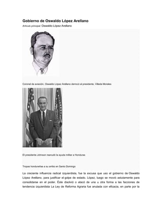 Gobierno de Oswaldo López Arellano
Artículo principal: Oswaldo López Arellano
Coronel de aviación, Oswaldo López Arellano derrocó al presidente, Villeda Morales
El presidente Johnson reanudó la ayuda militar a Honduras
Tropas hondureñas a su arribo en Santo Domingo
La creciente influencia radical izquierdista, fue la excusa que uso el gobierno de Oswaldo
López Arellano, para justificar el golpe de estado. López, luego se movió astutamente para
consolidarse en el poder. Éste disolvió o atacó de una u otra forma a las facciones de
tendencia izquierdista La Ley de Reforma Agraria fue anulada con eficacia, en parte por la
 