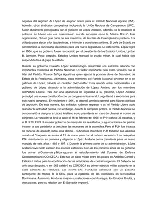 negativa del régimen de López de asignar dinero para el Instituto Nacional Agrario (INA).
Además, otros sindicatos campesinos incluyendo la Unión Nacional de Campesinos (UNC),
fueron duramente perseguidos por el gobierno de López Arellano. Además, se le relacionó al
gobierno de López con una organización secreta conocida como la 'Macha Brava'. Esta
organización, obtuvo gran parte de sus miembros, de las filas de los empleados públicos. Era
utilizada para atacar a los izquierdistas, e intimidar a opositores políticos. El Jefe de Estado, se
comprometió a convocar a elecciones para una nueva legislatura. De esta forma, López logró
en 1964, que su gobierno fuese reconocido por el presidente de los Estados Unidos, Lyndon
B. Johnson. Poco después, Estados Unidos reanudó la ayuda militar, la cual había sido
suspendida tras el golpe de estado.
Durante su gobierno, Oswaldo López Arellano logro desarrollar una estrecha relación con
importantes miembros del Partido Nacional. Un factor importante para estos vínculos, fue el
líder del Partido, Ricardo Zúñiga Agustinus quien ejerció la posición clave de Secretario de
Estado de la Presidencia. Asimismo, otros miembros del Partido Nacional sirvieron en el en
gabinete de López, dándole un carácter cívico-militar. Esta relación entre nacionalistas y el
gobierno de López distancio a la administración de López Arellano con los miembros
del Partido Liberal. Para dar una apariencia de legalidad a su gobierno, López Arellano
promulgó una nueva constitución con un congreso unicameral. Luego llamó a elecciones para
este nuevo congreso. En noviembre (1964), se decretó amnistía general para figuras políticas
de oposición. De esta manera, los exiliados pudieron regresar y así el Partido Libera pudo
reanudar la actividad política. Sin embargo, durante la campaña política, el Partido Nacional se
comprometió a designar a López Arellano como presidente en caso de obtener el control de
congreso. La votación se llevó a cabo el 16 de febrero de 1965; el PNH obtuvo 35 escaños, y
el PLH 29. El PLH acusó al gobierno de manipular los resultados, y algunos líderes del partido
instaron a sus partidarios a boicotear las reuniones de la asamblea. Pero el PLH fue incapaz
de ponerse de acuerdo sobre esta táctica. - Suficientes miembros PLH tomaron sus asientos
cuando el Congreso se reunió el 15 de marzo para dar el quórum necesario. Los delegados
PNH mantuvieron su promesa y eligieron a López Arellano como presidente para un nuevo
mandato de seis años (1965 y 1971). Durante la primera parte de su administración, López
Arellano tuvo cierto éxito en los asuntos exteriores. Uno de los primeros actos de su gobierno
fue unirse a Guatemala y Nicaragua en el establecimiento del Consejo de Defensa
Centroamericano (CONDECA). Este fue un pacto militar entre los países de América Central y
Estados Unidos para la coordinación de las actividades de contrainsurgencia. El Salvador se
unió poco después, y en 1965 celebró su CONDECA su primer ejercicio militar conjunto en la
costa caribeña de Honduras. Ese mismo año, Honduras contribuyó con un pequeño
contingente de tropas de la OEA, para la vigilancia de las elecciones en la República
Dominicana. Asimismo, Honduras mejoró sus relaciones con Nicaragua, los Estados Unidos, y
otros países, pero su relación con El Salvador empeoró.
 