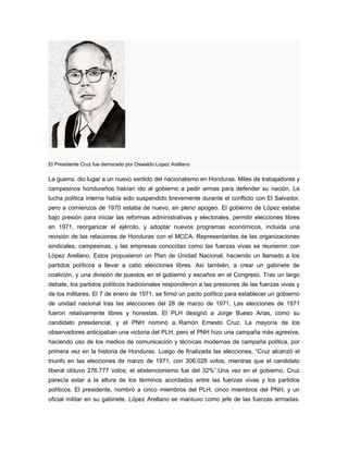 El Presidente Cruz fue derrocado por Oswaldo Lopez Arellano
La guerra, dio lugar a un nuevo sentido del nacionalismo en Honduras. Miles de trabajadores y
campesinos hondureños habían ido al gobierno a pedir armas para defender su nación. La
lucha política interna había sido suspendido brevemente durante el conflicto con El Salvador,
pero a comienzos de 1970 estaba de nuevo, en pleno apogeo. El gobierno de López estaba
bajo presión para iniciar las reformas administrativas y electorales, permitir elecciones libres
en 1971, reorganizar el ejército, y adoptar nuevos programas económicos, incluida una
revisión de las relaciones de Honduras con el MCCA. Representantes de las organizaciones
sindicales, campesinas, y las empresas conocidas como las fuerzas vivas se reunieron con
López Arellano. Estos propusieron un Plan de Unidad Nacional, haciendo un llamado a los
partidos políticos a llevar a cabo elecciones libres. Así también, a crear un gabinete de
coalición, y una división de puestos en el gobierno y escaños en el Congreso. Tras un largo
debate, los partidos políticos tradicionales respondieron a las presiones de las fuerzas vivas y
de los militares. El 7 de enero de 1971, se firmó un pacto político para establecer un gobierno
de unidad nacional tras las elecciones del 28 de marzo de 1971. Las elecciones de 1971
fueron relativamente libres y honestas. El PLH designó a Jorge Bueso Arias, como su
candidato presidencial, y el PNH nominó a, Ramón Ernesto Cruz. La mayoría de los
observadores anticipaban una victoria del PLH, pero el PNH hizo una campaña más agresiva,
haciendo uso de los medios de comunicación y técnicas modernas de campaña política, por
primera vez en la historia de Honduras. Luego de finalizada las elecciones, “Cruz alcanzó el
triunfo en las elecciones de marzo de 1971, con 306.028 votos, mientras que el candidato
liberal obtuvo 276.777 votos; el abstencionismo fue del 32%”.Una vez en el gobierno, Cruz
parecía estar a la altura de los términos acordados entre las fuerzas vivas y los partidos
políticos. El presidente, nombró a cinco miembros del PLH, cinco miembros del PNH, y un
oficial militar en su gabinete. López Arellano se mantuvo como jefe de las fuerzas armadas.
 