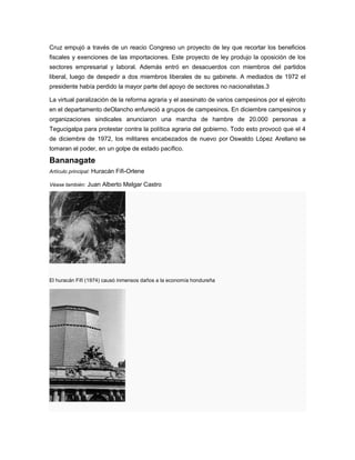 Cruz empujó a través de un reacio Congreso un proyecto de ley que recortar los beneficios
fiscales y exenciones de las importaciones. Este proyecto de ley produjo la oposición de los
sectores empresarial y laboral. Además entró en desacuerdos con miembros del partidos
liberal, luego de despedir a dos miembros liberales de su gabinete. A mediados de 1972 el
presidente había perdido la mayor parte del apoyo de sectores no nacionalistas.3
La virtual paralización de la reforma agraria y el asesinato de varios campesinos por el ejército
en el departamento deOlancho enfureció a grupos de campesinos. En diciembre campesinos y
organizaciones sindicales anunciaron una marcha de hambre de 20.000 personas a
Tegucigalpa para protestar contra la política agraria del gobierno. Todo esto provocó que el 4
de diciembre de 1972, los militares encabezados de nuevo por Oswaldo López Arellano se
tomaran el poder, en un golpe de estado pacífico.
Bananagate
Artículo principal: Huracán Fifi-Orlene
Véase también: Juan Alberto Melgar Castro
El huracán Fifí (1974) causó inmensos daños a la economía hondureña
 