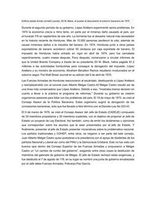 Edificio desde donde cometió suicidio, Eli M. Black, al quedar al descubierto el soborno bananero de 1975
Durante el segundo período de su gobierno, López Arellano experimentó serios problemas. En
1974 la economía crecía a ritmo lento, en parte por el inmenso daño causado al país, por
el huracán Fifí en septiembre de ese año. La tormenta fue el desastre natural más devastador
en la historia reciente de Honduras. Más de 10.000 personas perdieron la vida, además de
causar inmensos daños a la industria del banano. En 1974, Honduras junto a otros países
exportadores de banano acordaron cobrar 50 centavos por caja exportada de banano. El
impuesto de Honduras había entrado en vigor en abril de 1974, pero fue cancelada
repentinamente, cuatro meses después. Poco después, comenzaron a circular informes de
que la United Brands Company a través de su presidente, Eli M. Black, había pagado $1.2
millones a las autoridades hondureñas para conseguir la derogación del impuesto. López
Arellano y su ministro de economía, Abraham Benatton Ramos resultaron involucrados en el
soborno según The Wall Street Journal en su edición del 9 de abril de 1975.
Las Fuerzas Armadas de Honduras reaccionaron al escándalo, destituyendo a López Arellano
y reemplazándolo con el coronel Juan Alberto Melgar Castro.42 Melgar Castro resultó ser de
una línea más conservadora que López Arellano. Debido a eso, "mostraba menos decisión en
cuanto a llevar a la práctica el programa de reformas." Durante su gobierno se crearon
organismos asesores para lidiar con los problemas del país. El 19 de mayo de 1975, se creó el
Consejo Asesor de la Política Bananera. Estes organismo sugirió la derogación de las
concesiones bananeras, acto que fue llevado a felíz término con el Decreto-Ley No 253.43
El 9 de marzo de 1976, se creó el Consejo Asesor del Jefe de Estado (CADEJE) compuesto
de 35 miembros propietarios y 35 miembros suplentes, con el objetivo de proponer al Jefe de
Estado un proyecto de Ley Electoral. Así también, como de emitir los dictámenes u opiniones
que correspondan sobre los asuntos que le sean presentados por el Jefe de Estado. Y
finalmente, presentar al jefe de Estado presentar inicianativas sobre la problematica nacional.
Los partidos tradicionales y COHEP, entre otros, se negaron a ser parte del este consejo.
Juan Alberto Melgar Castro quiso postularse a la presidencia con el apoyo de disidentes de los
partidos Nacional y Liberal así como del PINU y la Democracia Cristiana. Esto no fue visto con
buenos ojos dentro del Consejo Superior de las Fuerzas Armadas y propusieron a Melgar
Castro un "un cambio de rumbo del gobierno", exigiendo entre otras cosas la destitución de
miembros del gabinete de gobierno de Melgar. El jefe de Estado rechazó estas exigencias, y
fue destituido el 7 de agosto de 178, en su lugar se nombró una junta de gobierno encabezada
por el Jefe delas Fuerzas Armadas, Policarpo Paz García.
 