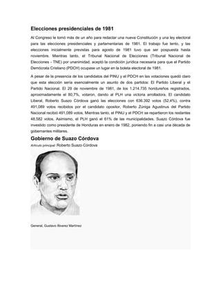 Elecciones presidenciales de 1981
Al Congreso le tomó más de un año para redactar una nueva Constitución y una ley electoral
para las elecciones presidenciales y parlamentarias de 1981. El trabajo fue lento, y las
elecciones inicialmente previstas para agosto de 1981 tuvo que ser pospuesta hasta
noviembre. Mientras tanto, el Tribunal Nacional de Elecciones (Tribunal Nacional de
Elecciones - TNE) por unanimidad, aceptó la condición jurídica necesaria para que el Partido
Demócrata Cristiano (PDCH) ocupase un lugar en la boleta electoral de 1981.
A pesar de la presencia de los candidatos del PINU y el PDCH en las votaciones quedó claro
que esta elección sería esencialmente un asunto de dos partidos: El Partido Liberal y el
Partido Nacional. El 29 de noviembre de 1981, de los 1.214.735 hondureños registrados,
aproximadamente el 80,7%, votaron, dando al PLH una victoria arrolladora. El candidato
Liberal, Roberto Suazo Córdova ganó las elecciones con 636.392 votos (52,4%), contra
491,089 votos recibidos por el candidato opositor, Roberto Zúniga Agustinus del Partido
Nacional recibió 491,089 votos. Mientras tanto, el PINU y el PDCH se repartieron los restantes
48.582 votos. Asimismo, el PLH ganó el 61% de las municipalidades. Suazo Córdova fue
investido como presidente de Honduras en enero de 1982, poniendo fin a casi una década de
gobernantes militares.
Gobierno de Suazo Córdova
Artículo principal: Roberto Suazo Córdova
General, Gustavo Álvarez Martínez
 