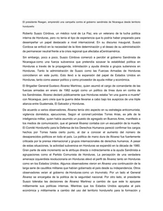 El presidente Reagan, emprendió una campaña contra el gobierno sandinista de Nicaragua desde territorio
hondureño
Roberto Suazo Córdova, un médico rural de La Paz, era un veterano de la lucha política
interna de Honduras, pero no tenía el tipo de experiencia que lo podría haber preparado para
desempeñar un papel destacado a nivel internacional. En su discurso inaugural, Suazo
Cordova se enfocó en la necesidad de la libre determinación y el deseo de su administración
de permanecer neutral frente a la crisis regional que afectaba aCentroamérica.
Sin embargo, poco a poco, Suazo Córdova comenzó a percibir al gobierno Sandinista de
Nicaragua como una fuerza subversiva que pretendía socavar la estabilidad política en
Honduras a través de la propaganda, intimidación y ayuda directa a grupos subersivos en
Honduras. Tanto la administración de Suazo como las Fuerzas Armadas de Honduras
coincidieron en este punto. Esto llevó a la expansión del papel de Estados Unidos en
Honduras, tanto como asesor político y como proveedor de ayuda militar y económica.
El Brigadier General Gustavo Álvarez Martínez, quien asumió el cargo de comandante de las
fuerzas armadas en enero de 1982 surgió como un político de línea dura en contra de
los Sandinistas. Álvarez declaró públicamente que Honduras estaba "en una guerra a muerte"
con Nicaragua, pero creía que la guerra debe llevarse a cabo bajo los auspicios de una triple
alianza entre Guatemala, El Salvador y Honduras.
De acuerdo a varios observadores, Álvarez tenía otro aspecto en su estrategia anticomunista;
vigilancia doméstica, ejecuciones. Según el coronel Leónidas Torres Arias, ex jefe de la
inteligencia militar, quien había asumido un puesto de agregado en Buenos Aires, manifesto a
los medios de comunicación, que el general Álvarez contaba con un escuadrón de la muerte.
El Comité Hondureño para la Defensa de los Derechos Humanos pareció confirmar los cargos
hechos por Torres hasta cierto punto, al dar a conocer el aumento del número de
desaparecidos políticos en todo el país. La política de mano dura de Álvarez fue fuertemente
criticada por la prensa internacional y grupos internacionales de derechos humanos. A pesar
de estas situaciones, la actividad subversiva en Honduras se expandió en la década de 1980.
Gran parte de este incremento se le atribuye directa o indirectamente a la ayuda Sandinista a
agrupaciones como el Partido Comunista de Honduras. La percepción de una verdadera
amenaza izquierdista revolucionaria en Honduras elevó el perfil de Álvarez tanto en Honduras
como en los Estados Unidos. Algunos observadores vieron en Álvarez una continuación de la
larga serie de caudillos militares que habían gobernado el país desde su independencia. Otros
observadores veían al gobierno de Honduras como un triunvirato. Por un lado el General
Álvarez se encargaba de la política de la seguridad nacional. Por otro lado, el presidente
Suazo toleraba las decisiones de Álvarez Martinez a cambio de que este lo apoyase
militarmente sus políticas internas. Mientras que los Estados Unidos apoyaba al país
económica y militarmente a cambio del uso del territorio hondureño para la formación y
 