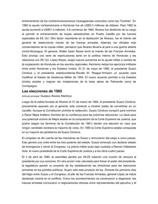 entrenamiento de los contrarrevolucionarios nicaragüenses conocidos como los "Contras". En
1980 la ayuda norteamericana a Honduras fue de US$3.3 millones de dólares. Para 1982 la
ayuda aumentó a US$31.3 millones. 3 A comienzo de 1984, Álvarez fue destituido de su cargo
al permitir el entrenamiento de tropas salvadoreñas en Puerto Castilla por las fuerzas
especiales de EE UU. Otro factor importante en la destitución de Álvarez, fue el intento del
general de reestructurar mando de las fuerzas armadas. Además, los oficiales más
conservadores de la cúpula militar, pensaron que Álvarez llevaría al país a una guerra abierta
contra Nicaragua. El general, Walter lopez Reyes tomó el mando de las Fuerzas Armadas.
Esto produjo una serie de repercusiones tanto en la política interna de Honduras y las
relaciones con EE UU. López Reyes, exigió nuevos aumentos en la ayuda militar a cambio de
la cooperación de Honduras en los asuntos regionales. Asimismo redujo los ejercicios militares
entre entre Honduras y los Estados Unidos. El 21 de mayo de 1985, el presidente Suazo
Córdova y el presidente estadounidense Ronald W. Reagan firmaron un acuerdo para
modificar el tratado de Asistencia Militar de 1954. El nuevo acuerdo permitió a los Estados
Unidos ampliar y mejorar las instalaciones de la base aérea de Palmerola cerca de
Comayagua.
Las elecciones de 1985
Artículo principal: Gustavo Álvarez Martínez
Luego de la salida forzada de Álvarez el 31 de marzo de 1984, el presidente Suazo Córdova,
previamente opacado por el general, este comenzó a mostrar pistas de convertirse en un
caudillo. Aunque la Constitución prohíbe la reelección, Suazo Córdova conspiró para nominar
a Óscar Mejía Arellano (hombre de su confianza) para las próximas elecciones. La clave para
una potencial victoria de Mejía estaba en la composición de la Corte Suprema de Justicia, que
podría (según los términos de la Constitución de 1981) decidir una elección en caso que
ningún candidato recibiera la mayoría de votos. En 1985 la Corte Suprema estaba compuesta
en su mayoría de partidiarios de Suazo Córdova.
El congreso se dio cuenta de las maniobras de Suazo y removieron del cargo a cinco jueces.
Esto generó una crisis entre los tres poderes del estado. Suazo amenazó con declarar estado
de emergencia y cerrar el Congreso. La policía militar puso bajo custodia a Ramón Valladares
Soto, el nuevo presidente de la Corte Suprema de Justicia y a los otros cuatro jueces.
El 3 de abril de 1985, la asamblea aprobó por 49-29 votación una moción de censura al
presidente por sus acciones. En otra acción más calculada para frenar el poder del presidente,
la legislatura aprobó un proyecto de ley estableciendo las directrices para las elecciones
primarias en los partidos políticos. Suazo vetó este proyecto de ley. Durante los primeros días
del litigio entre Suazo y el Congreso, el jefe de las Fuerzas Armadas, general López se había
declarado neutral en el conflicto. Como los acontecimientos se comenzaron a degenerar, las
fuerzas armadas convocaron a negociaciones directas entre representantes del ejecutivo y el
 