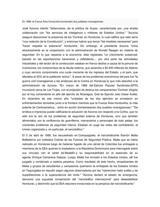 En 1986, la Fuerza Área Hondureña bombardeó dos poblados nicaragüenses
José Azcona intentó "distanciarse...de la política de Suazo, caracterizada por...una amplia
colaboración con "los servicios de inteligencia y militares de Estados Unidos." "Azcona
aseguró desconocer la presencia de los 'Contras' en Honduras, lo cual calificó que esto sería
"una violación de la Constitución", y entonces habría que tomar "las medidas necesarias" para
"hacer respetar la soberanía" hondureña. Sin embargo, el presidente Azcona "creía
absolutamente en la cooperación con la administración de Ronald Reagan en materia de
seguridad. En lo que respecta a la economía, ésta registraba "un crecimiento sustancial,
basado en las exportaciones bananeras y cafetaleras.... por otra parte las actividades
industriales y del sector de la construcción estaban en franco declive a causa de la penuria de
inversiones, los compromisos de la deuda externa, que ascendía a $2.400 millones de dólares
y cuyo servicio comprometía una cuota creciente de los ingresos del Estado, y el paro, que
afectaba al 25% de la población activa.". A pesar de los problemas económicos del país fue "la
guerra civil nicaragüense y las andanzas de la Contra en Honduras lo que más absorbió a la
administración de Azcona. "En marzo de 1986 del Ejército Popular Sandinista (EPS)
incursionó cerca de Las Trojes, con el próposito de destruir los campamentos 'Contras' dirigido
por el hoy comandante en jefe del ejercito de Nicaragua, Gral de Ejercito Julio César Avilés.
En diciembre de ese mismo año "unidades de los dos ejércitos se enredaron en
enfrentamientos terrestres junto a la frontera mientras que la Fuerza Área hondureña, la más
potente de Centroamérica... entró en acción bombardeando dos pueblos nicaragüenses." "De
errática e imprecisa puede calificarse la actuación de Azcona con respecto a la Contra, que no
sólo era la raíz de los problemas de seguridad externa de Honduras, sino que también
alimentaba, por la confluencia de guerrilleros, mercenarios y personajes de todo pelaje, los
crecientes problemas de seguridad interna. Estaban en auge las redes del contrabando, el
crimen organizado y, en particular, el narcotráfico."
El 5 de abril de 1988, fue secuestrado en Comayagüela, el narcotraficante Ramón Matta
Ballesteros por soldados Cobras de las Fuerzas de Seguridad Pública. Matta que se había
radicado en Honduras luego de haberse fugado de una cárcel de Colombia fue entregado a
miembros de la DEA quienes lo trasladaron a la República Dominicana para interrogarle sobre
sus vínculos con el cártel de Medellín y su responsabilidad en el asesinato de su
agente, Enrique Camarena Salazar. Luego, Matta fue enviado a los Estados Unidos, allí fue
juzgado y condenado a cadena perpetua. Como resultado de este hecho, simpatizantes de
Matta y grupos de estudiantes y campesinos quemaron la embajada de los Estados Unidos
en Tegucigalpa en repudio según algunos observadores por las "injerencias nada sutiles y de
supeditaciones a la superpotencia del norte." "Azcona declaró el estado de emergencia,
denunció una supuesta conspiración del “narcotráfico internacional” para desestabilizar
Honduras, y desmintió que la DEA estuviera involucrada en la peripecia del narcotraficante."
 