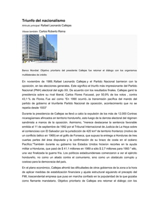 Triunfo del nacionalismo
Artículo principal: Rafael Leonardo Callejas
Véase también: Carlos Roberto Reina
Banco Mundial: Objetivo prioritario del presidente Callejas fue retomar el diálogo con los organismos
multilaterales de crédito
En noviembre de 1989, Rafael Leonardo Callejas y el Partido Nacional barrieron con la
oposición, en las elecciones generales. Este significo el triunfo más impresionante del Partido
Nacional (PNH) electoral del siglo XX. De acuerdo con los resultados finales. Callejas ganó la
presidencia sobre su rival liberal, Carlos Flores Facussé, por 50,9% de los votos , contra
43,1 % de Flores. Fue así como “En 1990 ocurrió...la transmisión pacífica del mando del
partido de gobierno al triunfante Partido Nacional de oposición, acontecimiento que no se
repetía desde 1933"
Durante la presidencia de Callejas se llevó a cabo la expulsión de los más de 12,000 Contras
nicaragüenses afincados en territorio hondureño, esto luego de la derrota electoral del régimen
sandinista a manos de la oposición. Asimismo, "merece destacarse la sentencia favorable
emitida el 11 de septiembre de 1992 por el Tribunal Internacional de Justicia de La Haya sobre
el contencioso con El Salvador por la jurisdicción de 420 km² de territorio fronterizo (motivo de
un conflicto bélico en 1969) en el golfo de Fonseca, que supuso la entrega a Honduras de tres
cuartas partes del área disputada y la confirmación de su brazo de costa en el océano
Pacífico."También durante su gobierno los Estados Unidos hicieron recortes en la ayuda
militar a Honduras, que pasó de $ 41.1 millones en 1989 a sólo $ 2,7 millones para 1993 " ello,
una vez finalizada la guerra fría. Los políticos estadounidenses comenzaron a ver el ejército
hondureño, no como un aliado contra el comunismo, sino como un obstáculo corrupto y
costoso para la democracia del país.
En el plano económico, Callejas afrontó las dificultades de otros gobiernos de la zona a la hora
de aplicar medidas de estabilización financiera y ajuste estructural siguiendo el precepto del
FMI, trascendental empresa que puso en marcha confiado en la popularidad de la que gozaba
como flamante mandatario. Objetivo prioritario de Callejas era retomar el diálogo con los
 