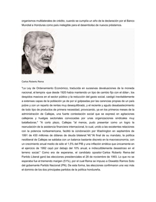 organismos multilaterales de crédito, cuando se cumplía un año de la declaración por el Banco
Mundial a Honduras como país inelegible para el desembolso de nuevos préstamos.
Carlos Roberto Reina
"La Ley de Ordenamiento Económico, traducida en sucesivas devaluaciones de la moneda
nacional, el lempira -que desde 1920 había mantenido un tipo de cambio fijo con el dólar-, los
despidos masivos en el sector público y la reducción del gasto social, castigó inevitablemente
a extensas capas de la población ya de por sí golpeadas por las carencias propias de un país
pobre y con un reparto de rentas muy desequilibrado, y el reciente y agudo desabastecimiento
de todo tipo de productos de primera necesidad, provocando, ya en los primeros meses de la
administración de Callejas, una fuerte contestación social que se expresó en agitaciones
callejeras y huelgas sectoriales convocadas por unas organizaciones sindicales muy
batalladoras." "A corto plazo, Callejas "al menos, pudo presentar como un logro la
reanudación de la asistencia financiera internacional, lo cual, unido a las excelentes relaciones
con la potencia norteamericana, facilitó la condonación por Washington en septiembre de
1991 de 430 millones de dólares de deuda bilateral."46 "Al final de su mandato, la política
neoliberal de Callejas se saldaba con un balance bastante discreto en la macroeconomía, con
un crecimiento anual medio de sólo el 1,5% del PIB y una inflación errática que únicamente en
el ejercicio de 1992 cayó por debajo del 10% anual, e indiscutiblemente desastroso en el
terreno social." Como era de esperarse, el candidato opositor Carlos Roberto Reina del
Partido Liberal ganó las elecciones presidenciales el 28 de noviembre de 1993. Lo que no se
esperaba fue el tremendo margen (51%), por el cual Reina se impuso a Oswaldo Ramos Soto
del gobernante Partido Nacional (PN). De esta forma, las elecciones confirmaron una vez más
el dominio de los dos principales partidos de la política hondureña.
 