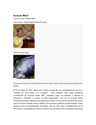 Huracán Mitch
Artículo principal: Huracán Mitch
Véase también: Carlos Roberto Flores Facussé
Presidente Carlos Flores
A su paso por Honduras, el Huracán Mitch dejó más de 5,000 muertos y dañó enormemente la infraestructura
del país
El 27 de enero de 1994, Reina que se ganó a pulso por sus advertencias de que iba a
"cortarles las uñas largas a los corruptos" ... tomo posesión como cuarto presidente
constitucional de Honduras desde 1982... dispuesto, según sus palabras, a "derrotar la
corrupción y cambiarle a la patria su rostro avergonzado”. Una vez en el poder, Reina
"emprendió acciones definitivas para subordinar al poder civil los últimos mecanismos con los
que las Fuerzas Armadas habían tutelado a los sucesivos gobiernos constitucionales. Pasos
decisivos para la desmilitarización del Estado, que era como decir el fortalecimiento de la
democracia y la sociedad civil, fueron la creación de una Policía Civil y la abolición del servicio
 