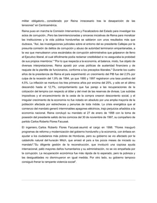 militar obligatorio... considerado por Reina innecesario tras la desaparición de las
tensiones" en Centroamérica.
Reina puso en marcha la Comisión Interventora y Fiscalizadora del Estado para investigar los
actos de corrupción...Pero las bienintencionadas y sinceras iniciativas de Reina para moralizar
las instituciones y la vida pública hondureñas se saldaron con unos resultados más que
dudosos. "Así, las investigaciones judiciales sobre el entorno del ex presidente Callejas por la
presunta comisión de delitos de corrupción y abuso de autoridad terminaron empantanadas, a
la vez que menudearon unos escándalos de corrupción administrativa que golpearon de lleno
al Ejecutivo liberal, el cual difícilmente podía reclamar credibilidad si no aseguraba la probidad
de sus propios miembros." "Por lo que respecta a la economía, el balance, mixto, fue objeto de
diversas interpretaciones. Reina apostó por unas políticas de austeridad financiera y de
reajuste de la plantilla de funcionarios, conforme a los preceptos liberales." Durante los cuatro
años de la presidencia de Reina el país experimentó un crecimiento del PIB fue del 2,5% por
culpa de la recesión del 1,9% de 1994, ya que 1995 y 1997 registraron una tasa positiva del
4,5%. La inflación se mantuvo los tres primeros años por encima del 25%, y sólo en el último
descendió hasta el 12,7%, comportamiento que fue parejo a las recuperaciones de la
cotización del lempira con respecto al dólar y del nivel de las reservas de divisas. Las subidas
impositivas y el encarecimiento de la cesta de la compra crearon descontento social, y el
irregular crecimiento de la economía no fue notado en absoluto por una amplia mayoría de la
población afectada por estrecheces y penurias de toda índole. La crisis energética que al
comienzo del mandato generó interminables apagones eléctricos, trajo perjuicios añadidos a la
economía nacional. Reina concluyó su mandato el 27 de enero de 1998 con la toma de
posesión del presidente salido de los comicios del 30 de noviembre de 1997, su compañero de
partido Carlos Roberto Flores Facussé.
El ingeniero, Carlos Roberto Flores Facussé asumió el cargo en 1998. "Flores inauguró
programas de reforma y modernización del gobierno hondureño y la economía, con énfasis en
ayudar a los ciudadanos más pobres de Honduras, pero su gobierno se vio afectado por la
catástrofe natural del huracán Mitch, que arrasó el país a los pocos meses de iniciado su
mandato"."Su diligente gestión de la reconstrucción, que involucró una copiosa ayuda
internacional, palió mayores daños humanitarios y su administración, no se vio empañada por
la corrupción. La recuperación económica fue más rápida de lo esperado, pero la pobreza y
las desigualdades no disminuyeron en igual medida. Por otro lado, su gobierno tampoco
consiguió frenar la rampante violencia social".
 