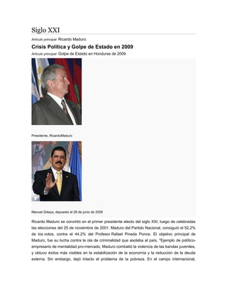 Siglo XXI
Artículo principal: Ricardo Maduro
Crisis Política y Golpe de Estado en 2009
Artículo principal: Golpe de Estado en Honduras de 2009
Presidente, RicardoMaduro
Manuel Zelaya, depuesto el 28 de junio de 2009
Ricardo Maduro se convirtió en el primer presidente electo del siglo XXI, luego de celebradas
las elecciones del 25 de noviembre de 2001. Maduro del Partido Nacional, consiguió el 52,2%
de los votos, contra el 44,2% del Profesor Rafael Pineda Ponce. El objetivo principal de
Maduro, fue su lucha contra la ola de criminalidad que asolaba al país. "Ejemplo de político-
empresario de mentalidad pro-mercado, Maduro combatió la violencia de las bandas juveniles,
y obtuvo éxitos más visibles en la estabilización de la economía y la reducción de la deuda
externa. Sin embargo, dejó intacto el problema de la pobreza. En el campo internacional,
 