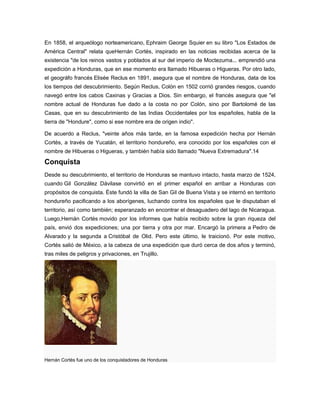En 1858, el arqueólogo norteamericano, Ephraim George Squier en su libro "Los Estados de
América Central" relata queHernán Cortés, inspirado en las noticias recibidas acerca de la
existencia "de los reinos vastos y poblados al sur del imperio de Moctezuma... emprendió una
expedición a Honduras, que en ese momento era llamado Hibueras o Higueras. Por otro lado,
el geográfo francés Elisée Reclus en 1891, asegura que el nombre de Honduras, data de los
los tiempos del descubrimiento. Según Reclus, Colón en 1502 corrió grandes riesgos, cuando
navegó entre los cabos Caxinas y Gracias a Dios. Sin embargo, el francés asegura que "el
nombre actual de Honduras fue dado a la costa no por Colón, sino por Bartolomé de las
Casas, que en su descubrimiento de las Indias Occidentales por los españoles, habla de la
tierra de "Hondure", como si ese nombre era de origen indio".
De acuerdo a Reclus, "veinte años más tarde, en la famosa expedición hecha por Hernán
Cortés, a través de Yucatán, el territorio hondureño, era conocido por los españoles con el
nombre de Hibueras o Higueras, y también había sido llamado "Nueva Extremadura".14
Conquista
Desde su descubrimiento, el territorio de Honduras se mantuvo intacto, hasta marzo de 1524,
cuando Gil González Dávilase convirtió en el primer español en arribar a Honduras con
propósitos de conquista. Éste fundó la villa de San Gil de Buena Vista y se internó en territorio
hondureño pacificando a los aborígenes, luchando contra los españoles que le disputaban el
territorio, así como también; esperanzado en encontrar el desaguadero del lago de Nicaragua.
Luego,Hernán Cortés movido por los informes que había recibido sobre la gran riqueza del
país, envió dos expediciones; una por tierra y otra por mar. Encargó la primera a Pedro de
Alvarado y la segunda a Cristóbal de Olid. Pero este último, le traicionó. Por este motivo,
Cortés salió de México, a la cabeza de una expedición que duró cerca de dos años y terminó,
tras miles de peligros y privaciones, en Trujillo.
Hernán Cortés fue uno de los conquistadores de Honduras
 