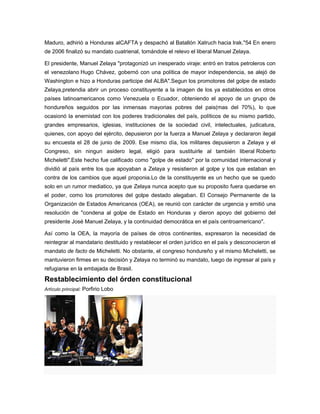 Maduro, adhirió a Honduras alCAFTA y despachó al Batallón Xatruch hacia Irak."54 En enero
de 2006 finalizó su mandato cuatrienal, tomándole el relevo el liberal Manuel Zelaya.
El presidente, Manuel Zelaya "protagonizó un inesperado viraje: entró en tratos petroleros con
el venezolano Hugo Chávez, gobernó con una política de mayor independencia, se alejó de
Washington e hizo a Honduras participe del ALBA".Segun los promotores del golpe de estado
Zelaya,pretendia abrir un proceso constituyente a la imagen de los ya establecidos en otros
países latinoamericanos como Venezuela o Ecuador, obteniendo el apoyo de un grupo de
hondureños seguidos por las inmensas mayorias pobres del pais(mas del 70%), lo que
ocasionó la enemistad con los poderes tradicionales del país, políticos de su mismo partido,
grandes empresarios, iglesias, instituciones de la sociedad civil, intelectuales, judicatura,
quienes, con apoyo del ejército, depusieron por la fuerza a Manuel Zelaya y declararon ilegal
su encuesta el 28 de junio de 2009. Ese mismo día, los militares depusieron a Zelaya y el
Congreso, sin ningun asidero legal, eligió para sustituirle al también liberal Roberto
Micheletti".Este hecho fue calificado como "golpe de estado" por la comunidad internacional y
dividió al país entre los que apoyaban a Zelaya y resistieron al golpe y los que estaban en
contra de los cambios que aquel proponia.Lo de la constituyente es un hecho que se quedo
solo en un rumor mediatico, ya que Zelaya nunca acepto que su proposito fuera quedarse en
el poder, como los promotores del golpe destado alegaban. El Consejo Permanente de la
Organización de Estados Americanos (OEA), se reunió con carácter de urgencia y emitió una
resolución de "condena al golpe de Estado en Honduras y dieron apoyo del gobierno del
presidente José Manuel Zelaya, y la continuidad democrática en el país centroamericano".
Así como la OEA, la mayoría de países de otros continentes, expresaron la necesidad de
reintegrar al mandatario destituido y restablecer el orden jurídico en el país y desconocieron el
mandato de facto de Micheletti. No obstante, el congreso hondureño y el mismo Micheletti, se
mantuvieron firmes en su decisión y Zelaya no terminó su mandato, luego de ingresar al país y
refugiarse en la embajada de Brasil.
Restablecimiento del órden constitucional
Artículo principal: Porfirio Lobo
 