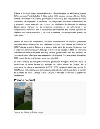 Al llegar a Honduras, Cortés introdujo el ganado y fundó la ciudad de Natividad de Nuestra
Señora, cerca de Puerto Caballos. El 25 de abril de 1526, antes de regresar a México, Cortés,
nombró a Hernando de Saavedra, gobernador de Honduras y dejó instrucciones de darles
buen trato a los indígenas.El 26 de octubre 1526, Diego López de Salcedo, fue nombrado por
el emperador como gobernador de Honduras, en substitución de Saavedra. La siguiente
década estuvo marcada por las ambiciones personales de los gobernantes y los
conquistadores interfiriendo con la organización gubernamental. Los colonos españoles se
rebelaron en contra de sus líderes, y los indios se rebelaron contra sus patrones, y contra los
malos tratos.
Salcedo, en procura de enriquecerse, tuvo serios enfrentamientos con Pedrarias, gobernador
de Castilla del Oro, quien por su lado, deseaba a Honduras como parte de sus dominios. En
1528 Pedrarias, arrestó a Salcedo y le obligó a ceder parte del territorio hondureño, pero
el emperador rechazó el acuerdo.16 Luego de la muerte de Salcedo en 1530, los colonos se
convirtieron en árbitros del poder. Ponían y sacaban gobernadores. Ante esta situación, los
colonos solicitaron a Pedro de Alvaradoponer fin a la anarquía. Con la llegada de Alvarado en
1536, el caos disminuyó, y la región quedó bajo autoridad.
En 1537, Francisco de Montejo fue nombrado gobernador. Al llegar a Honduras, anuló las
reparticiones de tierras hechas por Alvarado. Su capitán, Alonso de Cáceres, fue el
responsable de sofocar la revuelta india de 1537 y 1538, dirigido por el cacique Lempira. En
1539 Montejo y Alvarado tuvieron serios desacuerdos sobre la región lo cual, llamó la atención
de laConsejo de Indias. Montejo se fue a Chiapas, y Alvarado se convirtió en gobernador
de Honduras.
Periodo colonial
Fuerte de San Cristóbal en Gracias, Lempira
 