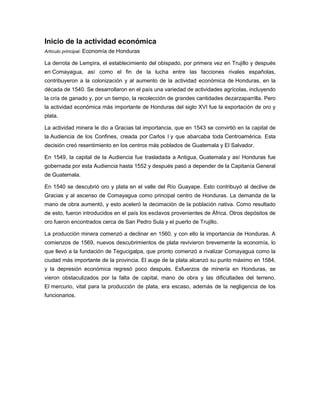 Inicio de la actividad económica
Artículo principal: Economía de Honduras
La derrota de Lempira, el establecimiento del obispado, por primera vez en Trujillo y después
en Comayagua, así como el fin de la lucha entre las facciones rivales españolas,
contribuyeron a la colonización y al aumento de la actividad económica de Honduras, en la
década de 1540. Se desarrollaron en el país una variedad de actividades agrícolas, incluyendo
la cría de ganado y, por un tiempo, la recolección de grandes cantidades dezarzaparrilla. Pero
la actividad económica más importante de Honduras del siglo XVI fue la exportación de oro y
plata.
La actividad minera le dio a Gracias tal importancia, que en 1543 se convirtió en la capital de
la Audiencia de los Confines, creada por Carlos I y que abarcaba toda Centroamérica. Esta
decisión creó resentimiento en los centros más poblados de Guatemala y El Salvador.
En 1549, la capital de la Audiencia fue trasladada a Antigua, Guatemala y así Honduras fue
gobernada por esta Audiencia hasta 1552 y después pasó a depender de la Capitanía General
de Guatemala.
En 1540 se descubrió oro y plata en el valle del Río Guayape. Esto contribuyó al declive de
Gracias y al ascenso de Comayagua como principal centro de Honduras. La demanda de la
mano de obra aumentó, y esto aceleró la decimación de la población nativa. Como resultado
de esto, fueron introducidos en el país los esclavos provenientes de África. Otros depósitos de
oro fueron encontrados cerca de San Pedro Sula y el puerto de Trujillo.
La producción minera comenzó a declinar en 1560, y con ello la importancia de Honduras. A
comienzos de 1569, nuevos descubrimientos de plata revivieron brevemente la economía, lo
que llevó a la fundación de Tegucigalpa, que pronto comenzó a rivalizar Comayagua como la
ciudad más importante de la provincia. El auge de la plata alcanzó su punto máximo en 1584,
y la depresión económica regresó poco después. Esfuerzos de minería en Honduras, se
vieron obstaculizados por la falta de capital, mano de obra y las dificultades del terreno.
El mercurio, vital para la producción de plata, era escaso, además de la negligencia de los
funcionarios.
 