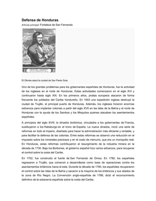 Defensa de Honduras
Artículo principal: Fortaleza de San Fernando
El Olonés atacó la ciudad de San Pedro Sula
Uno de los grandes problemas para los gobernantes españoles de Honduras, fue la actividad
de los ingleses en el norte de Honduras. Estas actividades comenzaron en el siglo XVI y
continuaron hasta siglo XIX. En los primeros años, piratas europeos atacaron de forma
frecuente los poblados del Caribe hondureño. En 1643 una expedición inglesa destruyó la
ciudad de Trujillo, el principal puerto de Honduras. Además, los ingleses hicieron enormes
esfuerzos para implantar colonias a partir del siglo XVII en las Islas de la Bahía y el norte de
Honduras con la ayuda de los Sambos y los Misquitos quienes atacaban los asentamientos
españoles.
A principios del siglo XVIII, la dinastía borbónica, vinculados a los gobernantes de Francia,
sustituyeron a los Habsburgo en el trono de España. La nueva dinastía, inició una serie de
reformas en todo el imperio, diseñado para hacer la administración más eficiente y rentable, y
para facilitar la defensa de las colonias. Entre estas reformas se observó una reducción en el
impuesto sobre los minerales preciosos y en el costo de mercurio, que era un monopolio real.
En Honduras, estas reformas contribuyeron al resurgimiento de la industria minera en la
década de 1730. Bajo los Borbones, el gobierno español hizo varios esfuerzos, para recuperar
el control sobre la costa del Caribe.
En 1752, fue construido el fuerte de San Fernando de Omoa. En 1780, los españoles
regresaron a Trujillo, que comenzó a desarrollarse como base de operaciones contra los
asentamientos británicos hacia el este. Durante la década de 1780, los españoles recuperaron
el control sobre las Islas de la Bahía y sacaron a la mayoría de los británicos y sus aliados de
la zona de Río Negro. La Convención anglo-española de 1786, dictó el reconocimiento
definitivo de la soberanía española sobre la costa del Caribe.
 