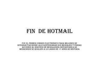 Fin DE HOTMAIL
    Fue el primer correo electrónico para millones de
internautas desde allí gestionaban sus mensajes y podían
    acceder al servicio de mensajería instantánea de
  Messenger se realizo a lo largo de 17 años de historia
 