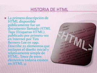 HISTORIA DE HTML
   La primera descripción de
    HTML disponible
    públicamente fue un
    documento llamado HTML
    Tags (Etiquetas HTML),
    publicado por primera vez
    en Internet por Tim
    Berners-Lee en 1991.
    Describe 22 elementos que
    incluyen el diseño inicial y
    relativamente simple de
    HTML. Trece de estos
    elementos todavía existen
    en HTML 4.
 