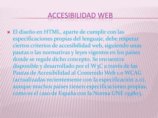 ACCESIBILIDAD WEB

   El diseño en HTML, aparte de cumplir con las
    especificaciones propias del lenguaje, debe respetar
    ciertos criterios de accesibilidad web, siguiendo unas
    pautas o las normativas y leyes vigentes en los países
    donde se regule dicho concepto. Se encuentra
    disponible y desarrollado por el W3C a través de las
    Pautas de Accesibilidad al Contenido Web 1.0 WCAG
    (actualizadas recientemente con la especificación 2.0),
    aunque muchos países tienen especificaciones propias,
    como es el caso de España con la Norma UNE 139803.
 