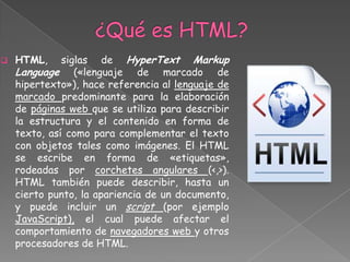    HTML,     siglas de HyperText Markup
    Language («lenguaje de marcado de
    hipertexto»), hace referencia al lenguaje de
    marcado predominante para la elaboración
    de páginas web que se utiliza para describir
    la estructura y el contenido en forma de
    texto, así como para complementar el texto
    con objetos tales como imágenes. El HTML
    se escribe en forma de «etiquetas»,
    rodeadas por corchetes angulares (<,>).
    HTML también puede describir, hasta un
    cierto punto, la apariencia de un documento,
    y puede incluir un script (por ejemplo
    JavaScript), el cual puede afectar el
    comportamiento de navegadores web y otros
    procesadores de HTML.
 
