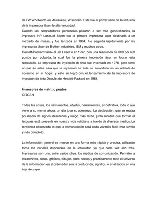 de FW Woolworth en Milwaukee, Wisconsin. Este fue el primer salto de la industria
de la impresora láser de alta velocidad.
Cuando las computadoras personales pasaron a ser más generalizadas, la
impresora HP LaserJet 8ppm fue la primera impresora láser destinada a un
mercado de masas, y fue lanzada en 1984, fue seguida rápidamente por las
impresoras láser de Brother Industries, IBM y muchos otros.
Hewlett-Packard lanzó el Jet Laser 4 en 1992, con una resolución de 600 por 600
puntos por pulgada, la cual fue la primera impresión láser en lograr esta
resolución. La impresora de inyección de tinta fue inventada en 1976, pero tomó
un par de años para que la inyección de tinta se convirtiera en un artículo de
consumo en el hogar, y esto se logró con el lanzamiento de la impresora de
inyección de tinta DeskJet de Hewlett-Packard en 1988.
Impresoras de matriz o puntos
ORIGEN
Todas las cosas, los instrumentos, objetos, herramientas, en definitiva, todo lo que
viene a su mente ahora, un día tuvo su comienzo. La declaración, que se realiza
por medio de signos, desunidos y luego, más tarde, junto sonidos que forman el
lenguaje está presente en nuestra vida cotidiana a través de diversos medios. La
tendencia observada es que la comunicación será cada vez más fácil, más simple
y más completo.
La información general se mueve en una forma más rápida y precisa, utilizando
todos los canales disponibles en la actualidad ya que cada vez son más.
Impresoras son uno, entre varios otros, los medios de comunicación. Permiten a
los archivos, datos, gráficos, dibujos, fotos, textos y prácticamente todo el universo
de la información en el ordenador son la producción, significa, o analizados en una
hoja de papel.
 