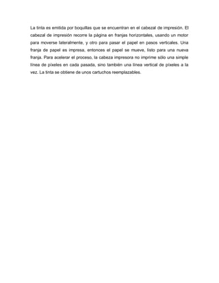 La tinta es emitida por boquillas que se encuentran en el cabezal de impresión. El
cabezal de impresión recorre la página en franjas horizontales, usando un motor
para moverse lateralmente, y otro para pasar el papel en pasos verticales. Una
franja de papel es impresa, entonces el papel se mueve, listo para una nueva
franja. Para acelerar el proceso, la cabeza impresora no imprime sólo una simple
línea de píxeles en cada pasada, sino también una línea vertical de píxeles a la
vez. La tinta se obtiene de unos cartuchos reemplazables.
 