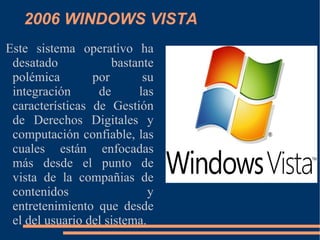 2006 WINDOWS VISTA Este sistema operativo ha desatado bastante polémica por su integración de las características de Gestión de Derechos Digitales y computación confiable, las cuales están enfocadas más desde el punto de vista de la compañias de contenidos y entretenimiento que desde el del usuario del sistema. 