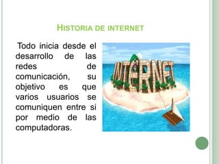 Historia de internetTodo inicia desde el desarrollo de las redes de comunicación, su objetivo es que varios usuarios se comuniquen entre si por medio de las computadoras.