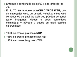 Empieza a comienzos de los 60 y a lo largo de los 70. En lo 70  se introdujo la WORLD WIDE WEB, con un navegador web, un usuario visualiza sitios web compuestos de paginas web que pueden contener texto, imágenes, videos u otros contenidos multimedia y navega a través de ellas usando hiperenlaces.1983, se creo el protocolo NCP.1986, se creo el protocolo NSFNET.1989, se creo el lenguaje HTML.