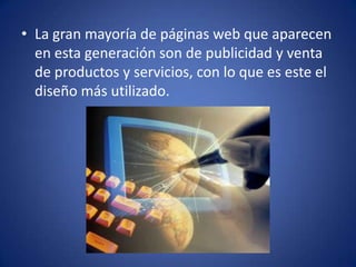 La gran mayoría de páginas web que aparecen en esta generación son de publicidad y venta de productos y servicios, con lo que es este el diseño más utilizado. 