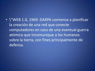 \"WEB 1.0, 1969: DARPA comienza a planificar la creación de una red que conecte computadores en caso de una eventual guerra atómica que incomunique a los humanos sobre la tierra, con fines principalmente de defensa. 