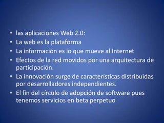 las aplicaciones Web 2.0:La web es la plataformaLa información es lo que mueve al InternetEfectos de la red movidos por una arquitectura de participación.La innovación surge de características distribuidas por desarrolladores independientes.El fin del círculo de adopción de software pues tenemos servicios en beta perpetuo