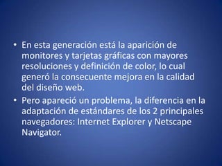 En esta generación está la aparición de monitores y tarjetas gráficas con mayores resoluciones y definición de color, lo cual generó la consecuente mejora en la calidad del diseño web.Pero apareció un problema, la diferencia en la adaptación de estándares de los 2 principales navegadores: Internet Explorer y Netscape Navigator.