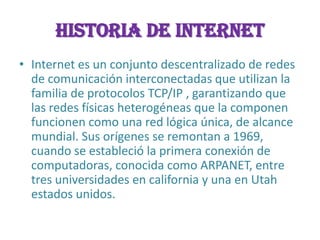 INTERNETHistoria de INTERNETInternet es un conjunto descentralizado de redes de comunicación interconectadas que utilizan la familia de protocolos TCP/IP , garantizando que las redes físicas heterogéneas que la componen funcionen como una red lógica única, de alcance mundial. Sus orígenes se remontan a 1969, cuando se estableció la primera conexión de computadoras, conocida como ARPANET, entre tres universidades en california y una en Utah estados unidos.