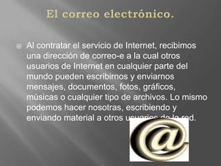 El correo electrónico.Al contratar el servicio de Internet, recibimos una dirección de correo-e a la cual otros usuarios de Internet en cualquier parte del mundo pueden escribirnos y enviarnos mensajes, documentos, fotos, gráficos, músicas o cualquier tipo de archivos. Lo mismo podemos hacer nosotras, escribiendo y enviando material a otros usuarios de la red.