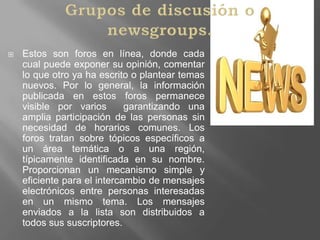Grupos de discusión o newsgroups.Estos son foros en línea, donde cada cual puede exponer su opinión, comentar lo que otro ya ha escrito o plantear temas nuevos. Por lo general, la información publicada en estos foros permanece visible por varios  garantizando una amplia participación de las personas sin necesidad de horarios comunes. Los foros tratan sobre tópicos específicos a un área temática o a una región, típicamente identificada en su nombre. Proporcionan un mecanismo simple y eficiente para el intercambio de mensajes electrónicos entre personas interesadas en un mismo tema. Los mensajes enviados a la lista son distribuidos a todos sus suscriptores. 