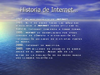 Historia de Internet… 1967.  Primer proyecto de ARPANET. 1983.  El 1 de enero todas las máquinas vinculadas a ARPANET deben utilizar el TCP/IP, Internet comienza a tomar forma. 1995.  NSFNET es reemplazada por otros centros de cómputo y distribución de información ubicados en distintas partes de mundo. 2000.  Internet se masifica. 2005.  164 millones de usuarios de banda ancha en el mundo. Auque más de la mitad de la población no ha hecho nunca una llamada telefónica  