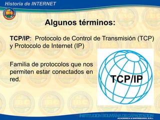 Historia de INTERNET



               Algunos términos:
 TCP/IP: Protocolo de Control de Transmisión (TCP)
 y Protocolo de Internet (IP)

 Familia de protocolos que nos
 permiten estar conectados en
 red.
 